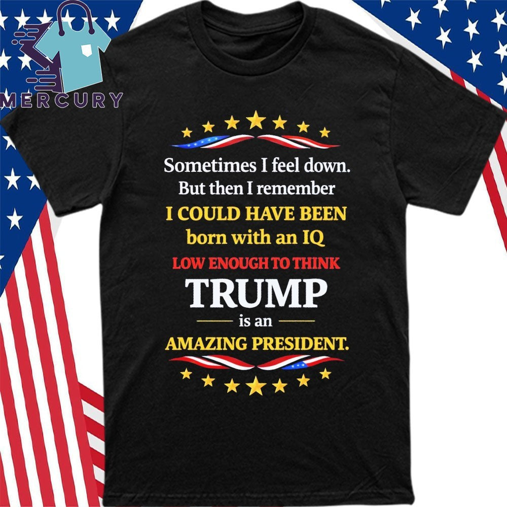 Sometimes I Feel Down But Then I Remember I Could Have Been Born With An IQ Low Enough To Think Trump Is An Amazing President Shirt