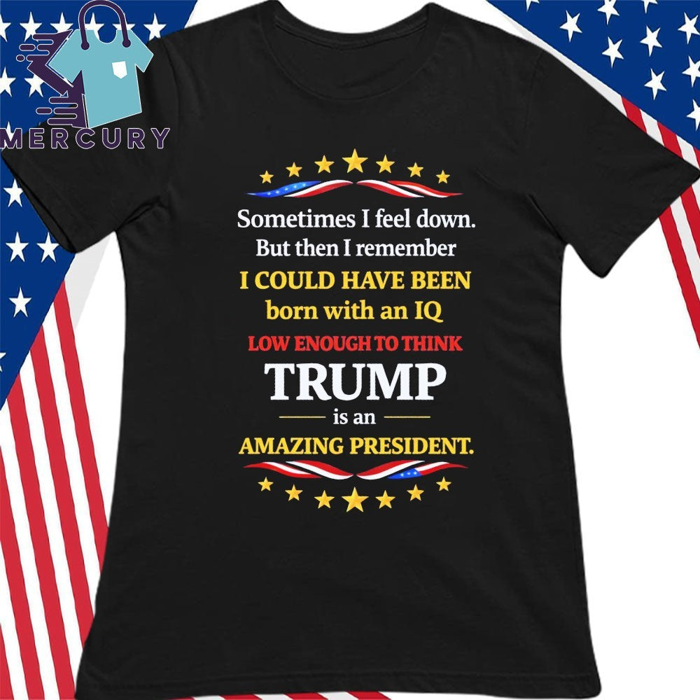 Sometimes I Feel Down But Then I Remember I Could Have Been Born With An IQ Low Enough To Think Trump Is An Amazing President Shirt