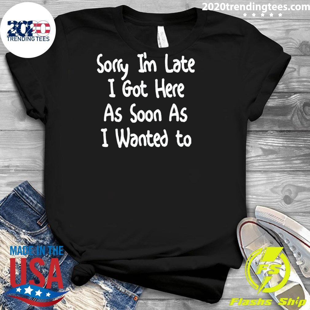 Sorry I’m Late I Got Here As Soon As I Wanted To Gift Tee Shirt